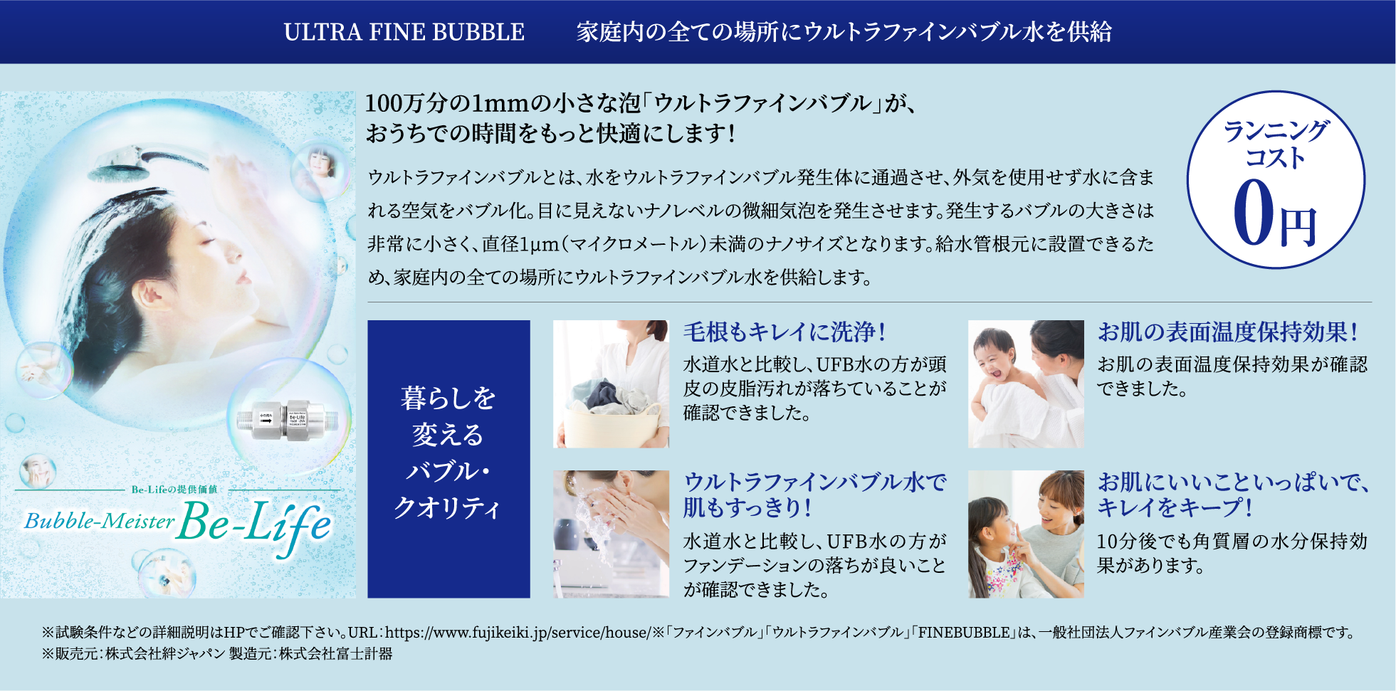 ULTRA FINE BUBBLE　　 家庭内の全ての場所にウルトラファインバブル水を供給：100万分の1mmの小さな泡｢ウルトラファインバブル｣が、おうちでの時間をもっと快適にします！ウルトラファインバブルとは、水をウルトラファインバブル発生体に通過させ、外気を使用せず水に含まれる空気をバブル化。目に見えないナノレベルの微細気泡を発生させます。発生するバブルの大きさは非常に小さく、直径1µm（マイクロメートル）未満のナノサイズとなります。給水管根元に設置できるため、家庭内の全ての場所にウルトラファインバブル水を供給します。/暮らしを変えるバブル・クオリティ：毛根もキレイに洗浄！水道水と比較し、UFB水の方が頭皮の皮脂汚れが落ちていることが確認できました。・お肌の表面温度保持効果！:お肌の表面温度保持効果が確認できました。・ウルトラファインバブル水で肌もすっきり！：水道水と比較し、UFB水の方がファンデーションの落ちが良いことが確認できました。・お肌にいいこといっぱいで、キレイをキープ！：10分後でも角質層の水分保持効果があります。