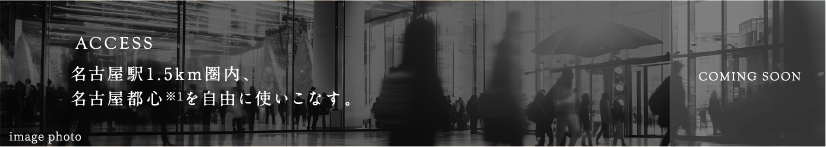 ACCESS:名古屋駅近接、名古屋都心※1を自由に使いこなす。COMING SOON