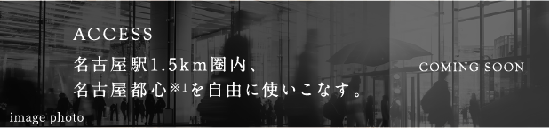 ACCESS:名古屋駅近接、名古屋都心※1を自由に使いこなす。COMING SOON