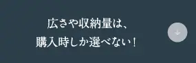 広さや収納量は、購入時しか選べない！