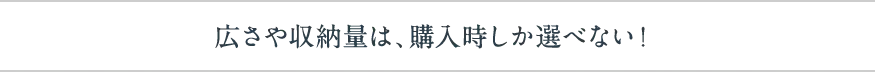 広さや収納量は、購入時しか選べない！