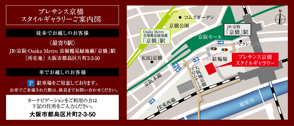 プレサンス京橋スタイルギャラリーご案内図 徒歩でお越しのお客様〈最寄り駅〉JR・京阪・Osaka Metro 長堀鶴見緑地線「京橋」駅［所在地］大阪市都島区片町2-3-50 車でお越しのお客様 駐車場をご用意しております。送るまでご来場された際は、係員までお問い合わせください。カーナビゲーションをご利用の方は下記の住所をご入力ください。大阪市都島区片町2-3-50